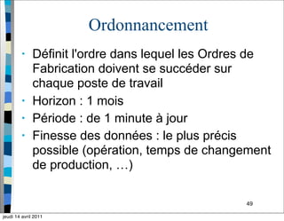 49
Ordonnancement
• Définit l'ordre dans lequel les Ordres de
Fabrication doivent se succéder sur
chaque poste de travail
• Horizon : 1 mois
• Période : de 1 minute à jour
• Finesse des données : le plus précis
possible (opération, temps de changement
de production, …)
jeudi 14 avril 2011
 