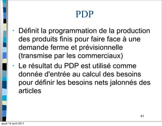61
PDP
• Définit la programmation de la production
des produits finis pour faire face à une
demande ferme et prévisionnelle
(transmise par les commerciaux)
• Le résultat du PDP est utilisé comme
donnée d'entrée au calcul des besoins
pour définir les besoins nets jalonnés des
articles
jeudi 14 avril 2011
 