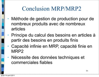71
Conclusion MRP/MRP2
• Méthode de gestion de production pour de
nombreux produits avec de nombreux
articles
• Principe du calcul des besoins en articles à
partir des besoins en produits finis
• Capacité infinie en MRP, capacité finie en
MRP2
• Nécessite des données techniques et
commerciales fiables
jeudi 14 avril 2011
 