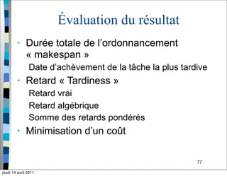 77
Évaluation du résultat
• Durée totale de l’ordonnancement
« makespan »
Date d’achèvement de la tâche la plus tardive
• Retard « Tardiness »
Retard vrai
Retard algébrique
Somme des retards pondérés
• Minimisation d’un coût
jeudi 14 avril 2011
 