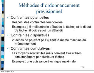 78
Méthodes d’ordonnancement
prévisionnel
• Contraintes potentielles
Respect des contraintes temporelles
Exemple : tj-ti > dij entre le début de la tâche j et le début
de tâche i il doit y avoir un délai dij.
• Contraintes disjonctives
2 tâches ne peuvent pas utiliser la même machine au
même moment
• Contraintes cumulatives
Les moyens sont limités mais peuvent être utilisés
simultanément par plusieurs tâches
Exemple : une puissance électrique maximale
jeudi 14 avril 2011
 