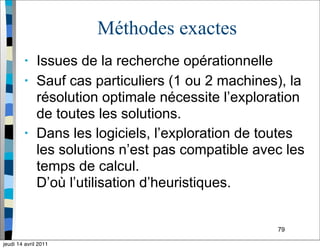 79
Méthodes exactes
• Issues de la recherche opérationnelle
• Sauf cas particuliers (1 ou 2 machines), la
résolution optimale nécessite l’exploration
de toutes les solutions.
• Dans les logiciels, l’exploration de toutes
les solutions n’est pas compatible avec les
temps de calcul.
D’où l’utilisation d’heuristiques.
jeudi 14 avril 2011
 