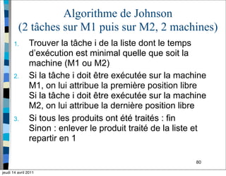 80
Algorithme de Johnson
(2 tâches sur M1 puis sur M2, 2 machines)
1. Trouver la tâche i de la liste dont le temps
d’exécution est minimal quelle que soit la
machine (M1 ou M2)
2. Si la tâche i doit être exécutée sur la machine
M1, on lui attribue la première position libre
Si la tâche i doit être exécutée sur la machine
M2, on lui attribue la dernière position libre
3. Si tous les produits ont été traités : fin
Sinon : enlever le produit traité de la liste et
repartir en 1
jeudi 14 avril 2011
 