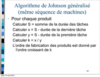81
Algorithme de Johnson généralisé
(même séquence de machines)
• Pour chaque produit
Calculer S = somme de la durée des tâches
Calculer x = S - durée de la dernière tâche
Calculer y = S - durée de la première tâche
Calculer k = x / y
L’ordre de fabrication des produits est donné par
l’ordre croissant de k
jeudi 14 avril 2011
 