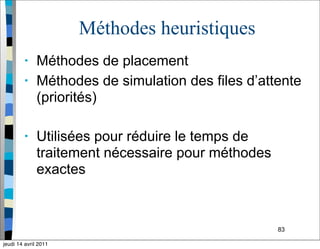 83
Méthodes heuristiques
• Méthodes de placement
• Méthodes de simulation des files d’attente
(priorités)
• Utilisées pour réduire le temps de
traitement nécessaire pour méthodes
exactes
jeudi 14 avril 2011
 