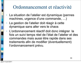 84
Ordonnancement et réactivité
• La situation de l’atelier est dynamique (pannes
machines, urgence d’une commande, …)
• La gestion de l’atelier doit réagir à cette
dynamique sans aller vers le chaos
• L’ordonnancement réactif doit donc intégrer la
fois un suivi temps réel de l’état de l’atelier et des
commandes mais aussi être rapide dans ses
traitements afin de modifier (éventuellement)
l’ordonnancement prévu.
jeudi 14 avril 2011
 