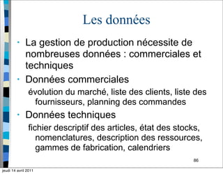 86
Les données
• La gestion de production nécessite de
nombreuses données : commerciales et
techniques
• Données commerciales
évolution du marché, liste des clients, liste des
fournisseurs, planning des commandes
• Données techniques
fichier descriptif des articles, état des stocks,
nomenclatures, description des ressources,
gammes de fabrication, calendriers
jeudi 14 avril 2011
 
