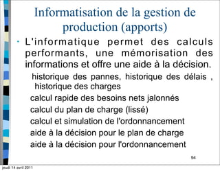94
Informatisation de la gestion de
production (apports)
• L'informatique permet des calculs
performants, une mémorisation des
informations et offre une aide à la décision.
historique des pannes, historique des délais ,
historique des charges
calcul rapide des besoins nets jalonnés
calcul du plan de charge (lissé)
calcul et simulation de l'ordonnancement
aide à la décision pour le plan de charge
aide à la décision pour l'ordonnancement
jeudi 14 avril 2011
 
