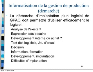 95
Informatisation de la gestion de production
(démarche)
• La démarche d'implantation d'un logiciel de
GPAO doit permettre d'utiliser efficacement le
logiciel.
Analyse de l'existant
Expression des besoins
Développement interne ou achat ?
Test des logiciels, Jeu d'essai
Décision
Information, formation
Développement, implantation
Difficultés d'implantation
jeudi 14 avril 2011
 