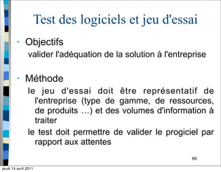 99
Test des logiciels et jeu d'essai
• Objectifs
valider l'adéquation de la solution à l'entreprise
• Méthode
le jeu d'essai doit être représentatif de
l'entreprise (type de gamme, de ressources,
de produits …) et des volumes d'information à
traiter
le test doit permettre de valider le progiciel par
rapport aux attentes
jeudi 14 avril 2011
 