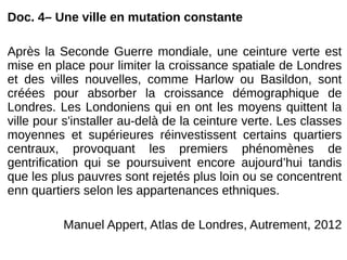 Doc. 4– Une ville en mutation constante
Après la Seconde Guerre mondiale, une ceinture verte est
mise en place pour limiter la croissance spatiale de Londres
et des villes nouvelles, comme Harlow ou Basildon, sont
créées pour absorber la croissance démographique de
Londres. Les Londoniens qui en ont les moyens quittent la
ville pour s'installer au-delà de la ceinture verte. Les classes
moyennes et supérieures réinvestissent certains quartiers
centraux, provoquant les premiers phénomènes de
gentrification qui se poursuivent encore aujourd’hui tandis
que les plus pauvres sont rejetés plus loin ou se concentrent
enn quartiers selon les appartenances ethniques.
Manuel Appert, Atlas de Londres, Autrement, 2012
 