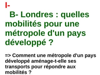 I-
B- Londres : quelles
mobilités pour une
métropole d'un pays
développé ?
=> Comment une métropole d'un pays
développé aménage-t-elle ses
transports pour répondre aux
mobilités ?
 