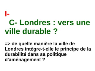 I-
C- Londres : vers une
ville durable ?
=> de quelle manière la ville de
Londres intègre-t-elle le principe de la
durabilité dans sa politique
d'aménagement ?
 