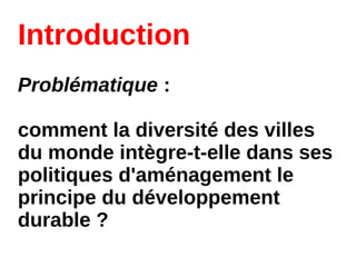 Introduction
Problématique :
comment la diversité des villes
du monde intègre-t-elle dans ses
politiques d'aménagement le
principe du développement
durable ?
 
