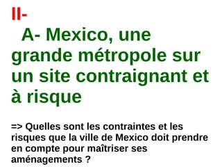 II-
A- Mexico, une
grande métropole sur
un site contraignant et
à risque
=> Quelles sont les contraintes et les
risques que la ville de Mexico doit prendre
en compte pour maîtriser ses
aménagements ?
 