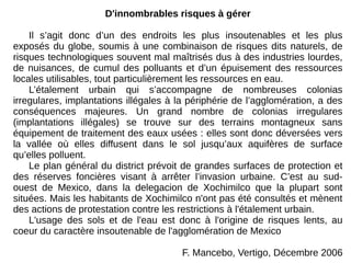 D'innombrables risques à gérer
Il s’agit donc d’un des endroits les plus insoutenables et les plus
exposés du globe, soumis à une combinaison de risques dits naturels, de
risques technologiques souvent mal maîtrisés dus à des industries lourdes,
de nuisances, de cumul des polluants et d’un épuisement des ressources
locales utilisables, tout particulièrement les ressources en eau.
L’étalement urbain qui s’accompagne de nombreuses colonias
irregulares, implantations illégales à la périphérie de l’agglomération, a des
conséquences majeures. Un grand nombre de colonias irregulares
(implantations illégales) se trouve sur des terrains montagneux sans
équipement de traitement des eaux usées : elles sont donc déversées vers
la vallée où elles diffusent dans le sol jusqu’aux aquifères de surface
qu’elles polluent.
Le plan général du district prévoit de grandes surfaces de protection et
des réserves foncières visant à arrêter l’invasion urbaine. C’est au sud-
ouest de Mexico, dans la delegacion de Xochimilco que la plupart sont
situées. Mais les habitants de Xochimilco n'ont pas été consultés et mènent
des actions de protestation contre les restrictions à l'étalement urbain.
L'usage des sols et de l'eau est donc à l'origine de risques lents, au
coeur du caractère insoutenable de l'agglomération de Mexico
F. Mancebo, Vertigo, Décembre 2006
 