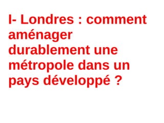 I- Londres : comment
aménager
durablement une
métropole dans un
pays développé ?
 