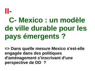 II-
C- Mexico : un modèle
de ville durable pour les
pays émergents ?
=> Dans quelle mesure Mexico s'est-elle
engagée dans des politiques
d'aménagement s'inscrivant d'une
perspective de DD  ?
 