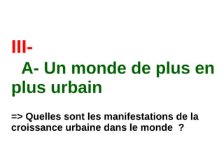 III-
A- Un monde de plus en
plus urbain
=> Quelles sont les manifestations de la
croissance urbaine dans le monde  ?
 