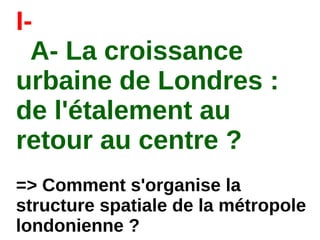 I-
A- La croissance
urbaine de Londres :
de l'étalement au
retour au centre ?
=> Comment s'organise la
structure spatiale de la métropole
londonienne ?
 