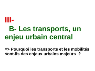 III-
B- Les transports, un
enjeu urbain central
=> Pourquoi les transports et les mobilités
sont-ils des enjeux urbains majeurs  ?
 