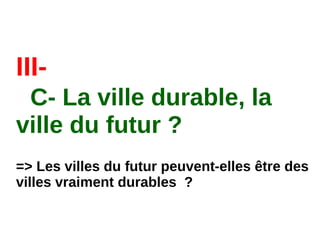 III-
C- La ville durable, la
ville du futur ?
=> Les villes du futur peuvent-elles être des
villes vraiment durables  ?
 