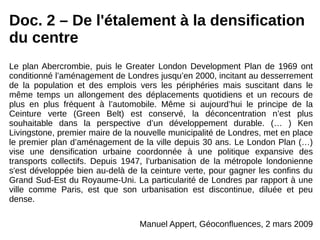 Doc. 2 – De l'étalement à la densification
du centre
Le plan Abercrombie, puis le Greater London Development Plan de 1969 ont
conditionné l’aménagement de Londres jusqu’en 2000, incitant au desserrement
de la population et des emplois vers les périphéries mais suscitant dans le
même temps un allongement des déplacements quotidiens et un recours de
plus en plus fréquent à l’automobile. Même si aujourd’hui le principe de la
Ceinture verte (Green Belt) est conservé, la déconcentration n’est plus
souhaitable dans la perspective d’un développement durable. (… ) Ken
Livingstone, premier maire de la nouvelle municipalité de Londres, met en place
le premier plan d’aménagement de la ville depuis 30 ans. Le London Plan (…)
vise une densification urbaine coordonnée à une politique expansive des
transports collectifs. Depuis 1947, l'urbanisation de la métropole londonienne
s'est développée bien au-delà de la ceinture verte, pour gagner les confins du
Grand Sud-Est du Royaume-Uni. La particularité de Londres par rapport à une
ville comme Paris, est que son urbanisation est discontinue, diluée et peu
dense.
Manuel Appert, Géoconfluences, 2 mars 2009
 