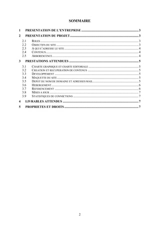 SOMMAIRE

1     PRESENTATION DE L’ENTREPRISE ....................................................................... 3
2     PRESENTATION DU PROJET..................................................................................... 3
    2.1     ROLES .......................................................................................................................... 3
    2.2     OBJECTIFS DU SITE ...................................................................................................... 3
    2.3     A QUI S ’ADRESSE LE SITE ............................................................................................ 4
    2.4     CONTENUS ................................................................................................................... 4
    2.5     ARBORESCENCE ........................................................................................................... 4
3     PRESTATIONS ATTENDUES ...................................................................................... 5
    3.1     CHARTE GRAPHIQUE ET CHARTE EDITORIALE .............................................................. 5
    3.2     CREATION ET RECUPERATION DE CONTENUS ............................................................... 5
    3.3     DEVELOPPEMENT ........................................................................................................ 5
    3.4     MAQUETTE DU SITE ..................................................................................................... 5
    3.5     DEPOT DU NOM DE DOMAINE ET ADRESSES MAIL......................................................... 5
    3.6     HEBERGEMENT ............................................................................................................ 6
    3.7     REFERENCEMENT ........................................................................................................ 6
    3.8     MISES A JOUR .............................................................................................................. 7
    3.9     STATISTIQUES DE CONNECTIONS ................................................................................. 7
4     LIVRABLES ATTENDUS .............................................................................................. 7
5     PROPRIETES ET DROITS ............................................................................................ 7




                                                                    2
 
