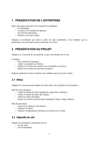 1 PRESENTATION DE L’ENTREPRISE

Dans cette partie, présentez votre entreprise en indiquant :
   - son historique,
   - sa taille (CA et nombre de salariés),
   - Ses activités principales,
   - Produits et services vendus.

Indiquez au prestataire que dans le cadre de cette consultation, vous souhaitez que sa
proposition vous parvienne avant une date que vous fixez.


2 PRESENTATION DU PROJET
Indiquez ici, d’un point de vue générale, ce que vous attendez de ce site.

Exemples :
   - faire connaître l’entreprise,
   - vendre vos produits sur internet,
   - donner à vos clients des conseils sur vos produits ou services,
   - générer des contacts de nouveaux prospects.

Indiquez également la date à laquelle vous souhaitez que le site soit en ligne.


2.1 Rôles

Indiquez ici comment seront répartis les rôles entre votre entreprise et le prestataire.

Rôle de votre entreprise :
   - valider les phases de choix (graphisme, ergonomie, contenus),
   - valider le respect du cahier des charges,
   - veiller au respect des délais,
   - fournir les contenus de base (textes, plaquettes, logos, images, photos).

Rôle du prestataire :
   - concevoir et réaliser le site internet,
   - respecter les délais,
   - Proposer un planning de réalisation en accord avec le client.


2.2 Objectifs du site

Indiquez les principales orientations du site :
    - site de vente,
    - site d’information,


                                                  3
 