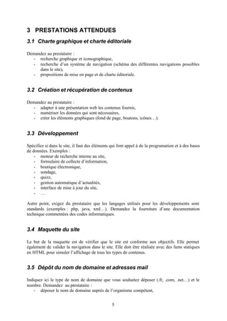 3 PRESTATIONS ATTENDUES
3.1 Charte graphique et charte éditoriale

Demandez au prestataire :
  - recherche graphique et iconographique,
  - recherche d’un système de navigation (schéma des différentes navigations possibles
     dans le site),
  - propositions de mise en page et de charte éditoriale.


3.2 Création et récupération de contenus

Demandez au prestataire :
  - adapter à une présentation web les contenus fournis,
  - numériser les données qui sont nécessaires,
  - créer les éléments graphiques (fond de page, boutons, icônes…).


3.3 Développement

Spécifiez si dans le site, il faut des éléments qui font appel à de la programation et à des bases
de données. Exemples :
    - moteur de recherche interne au site,
    - formulaire de collecte d’information,
    - boutique électronique,
    - sondage,
    - quizz,
    - gestion automatique d’actualités,
    - interface de mise à jour du site,
    - …

Autre point, exigez du prestataire que les langages utilisés pour les développements sont
standards (exemples : php, java, xml…). Demandez la fourniture d’une documentation
technique commentées des codes informatiques.


3.4 Maquette du site

Le but de la maquette est de vérifier que le site est conforme aux objectifs. Elle permet
également de valider la navigation dans le site. Elle doit être réalisée avec des liens statiques
en HTML pour simuler l’affichage de tous les types de contenus.


3.5 Dépôt du nom de domaine et adresses mail

Indiquez ici le type de nom de domaine que vous souhaitez déposer (.fr, .com, .net…) et le
nombre. Demandez au prestataire :
    - déposer le nom de domaine auprès de l’organisme compétent,


                                                5
 