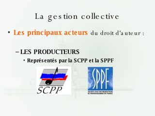 La gestion collective Les principaux acteurs  du droit d'auteur : LES PRODUCTEURS Représentés par la SCPP et la SPPF 