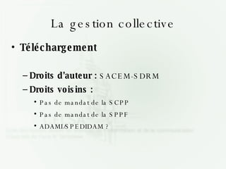 La gestion collective Téléchargement Droits d'auteur :  SACEM-SDRM Droits voisins :  Pas de mandat de la SCPP Pas de mandat de la SPPF ADAMI/SPEDIDAM ? 