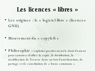 Les licences « libres » Les origines : le « logiciel libre » (licences GNU) Mouvement du « copyleft » Philosophie :  exploiter positivement le droit d'auteur pour autoriser d'office la copie, la distribution, la modification de l'oeuvre dans un but d'amélioration, de partage et de constitution de « biens communs » 