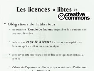 Les licences « libres » Obligations de l'utilisateur : mentionner l' identité de l'auteur  original et des auteurs des oeuvres dérivées inclure une  copie de la licence  à chaque exemplaire de l'oeuvre qu'il distribue ou communique conserver intactes toutes les indications qui renvoient à la licence s'abstenir d'apposer sur l'oeuvre des restrictions d'utilisation, notamment par des MPT/DRM 