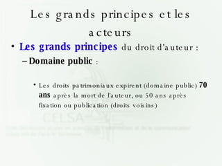 Les grands principes et les acteurs Les grands principes  du droit d'auteur : Domaine public  : Les droits patrimoniaux expirent (domaine public)  70 ans  après la mort de l'auteur, ou 50 ans après fixation ou publication (droits voisins)‏ 
