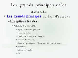 Les grands principes et les acteurs Les grands principes  du droit d'auteur : Exceptions légales  : Art. L122-5 du CPI : représentations privées copies privées analyses et courtes citations revues de presse discours politiques, administratifs, judiciaires... parodies mises en cache etc. 
