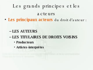 Les grands principes et les acteurs Les principaux acteurs  du droit d'auteur : LES AUTEURS LES TITULAIRES DE DROITS VOISINS Producteurs Artistes-interprètes 