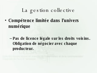 La gestion collective Compétence limitée dans l'univers numérique Pas de licence légale sur les droits voisins. Obligation de négocier avec chaque producteur. 