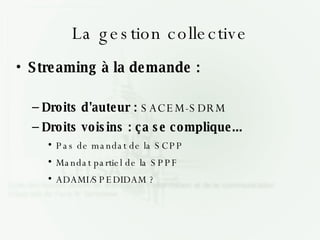 La gestion collective Streaming à la demande : Droits d'auteur :  SACEM-SDRM Droits voisins : ça se complique... Pas de mandat de la SCPP Mandat partiel de la SPPF ADAMI/SPEDIDAM ? 