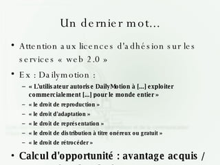 Un dernier mot... Attention aux licences d'adhésion sur les services « web 2.0 » Ex : Dailymotion : « L'utilisateur autorise DailyMotion à [...] exploiter commercialement [...] pour le monde entier » « le droit de reproduction » « le droit d'adaptation » « le droit de représentation » « le droit de distribution à titre onéreux ou gratuit » « le droit de rétrocéder » Calcul d'opportunité : avantage acquis / concession des droits 