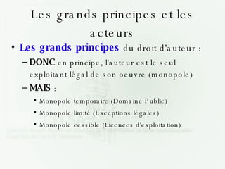 Les grands principes et les acteurs Les grands principes  du droit d'auteur : DONC  en principe, l'auteur est le seul exploitant légal de son oeuvre (monopole)‏ MAIS  : Monopole temporaire (Domaine Public)‏ Monopole limité (Exceptions légales)‏ Monopole cessible (Licences d'exploitation)‏ 