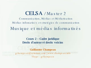 CELSA  / Master 2 Communication, Médias et Médiatisation Médias infomatisés et stratégies de communication Musique et médias informatisés Cours 2 – Cadre juridique Droits d'auteur et droits voisins Guillaume Champeau gchampeau@ratiatum.com |   www.champeau.info Skype : gchampeau 