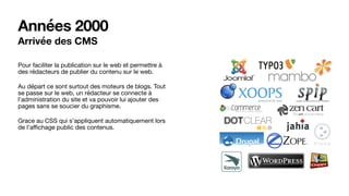 Années 2000
Arrivée des CMS
Pour faciliter la publication sur le web et permettre à
des rédacteurs de publier du contenu sur le web.

Au départ ce sont surtout des moteurs de blogs. Tout
se passe sur le web, un rédacteur se connecte à
l’administration du site et va pouvoir lui ajouter des
pages sans se soucier du graphisme.

Grace au CSS qui s’appliquent automatiquement lors
de l’aﬃchage public des contenus.

 