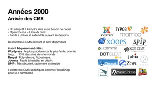 Années 2000
Arrivée des CMS
• Un site prêt à l’emploi sans avoir besoin de coder 
• Open Source = Libre de droit 
• Facile à utiliser et extensible suivant les besoins

De nombreux CMS existent et sont disponibles

4 sont fréquemment cités : 
Wordpress : le plus populaire car le plus facile, orienté
blog … 30% des sites dans le monde 
Drupal : Polyvalence, Robustesse. 
Joomla : Facile à installer, en déclin. 
SPIP : Très sécurisé, facilement extensible

Il existe des CMS spéciﬁques comme PrestaShop
pour le e-commerce
 