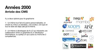 Années 2000
Arrivée des CMS
Il y a deux options pour le graphisme

1 - Un thème tout fait et à peine personnalisable, on
choisit au mieux un bandeau, une couleur, une typo et
tout le reste est déjà calé par le thème.

2 - Un thème à développer de A à Z qui nécessite une
collaboration entre un graphiste et un dévelopeur
informatique, ou quelqu’un qui a plus ou moins les 2
compétences.
 