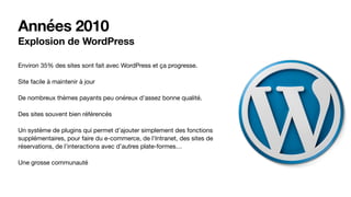 Années 2010
Explosion de WordPress
Environ 35% des sites sont fait avec WordPress et ça progresse.

Site facile à maintenir à jour

De nombreux thèmes payants peu onéreux d’assez bonne qualité.

Des sites souvent bien référencés

Un système de plugins qui permet d’ajouter simplement des fonctions
supplémentaires, pour faire du e-commerce, de l’Intranet, des sites de
réservations, de l’interactions avec d’autres plate-formes…

Une grosse communauté
 