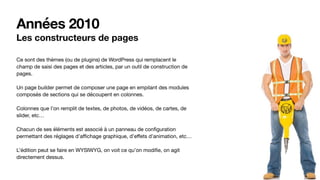 Années 2010
Les constructeurs de pages
Ce sont des thèmes (ou de plugins) de WordPress qui remplacent le
champ de saisi des pages et des articles, par un outil de construction de
pages. 

Un page builder permet de composer une page en empilant des modules
composés de sections qui se découpent en colonnes. 

Colonnes que l’on remplit de textes, de photos, de vidéos, de cartes, de
slider, etc…

Chacun de ses éléments est associé à un panneau de conﬁguration
permettant des réglages d’aﬃchage graphique, d’eﬀets d’animation, etc…

L’édition peut se faire en WYSIWYG, on voit ce qu’on modiﬁe, on agit
directement dessus.
 