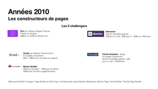 Années 2010
Les constructeurs de pages
Divi par l’éditeur Elegant Themes
Traduit en français
89$/an ou 249$ en illimité à vie
Avada par l’éditeur Theme-Fusion
En anglais uniquement
60$ + 19$/an pour accéder au support
Beaver Builder
99$ pour le plugin - 199$ pour le thème -
399$ avec fonction supplémentaires
Elementor
Version simpliﬁée gratuite
49$ pour un site - 99$ pour 3 - 199$ our 1000 sites
Visual composer - plugin
En anglais uniquement
Version simpliﬁée gratuite - 34$
pour un site -170$ illimité
Mais aussi Enfold X, Oxygen, Page Builder by Site Origin, Via Advanced Layout Builder, Motopress, Velocity Page, Zoom Builder, Themify Page Builder…
Les 2 challengers
 