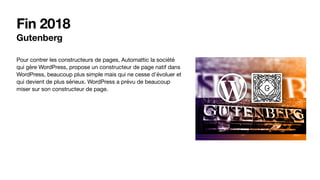 Fin 2018
Gutenberg
Pour contrer les constructeurs de pages, Automattic la société
qui gère WordPress, propose un constructeur de page natif dans
WordPress, beaucoup plus simple mais qui ne cesse d’évoluer et
qui devient de plus sérieux. WordPress a prévu de beaucoup
miser sur son constructeur de page.
 