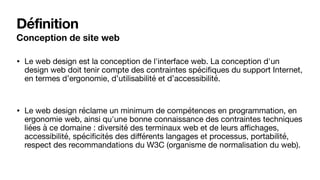 Définition
Conception de site web
• Le web design est la conception de l'interface web. La conception d'un
design web doit tenir compte des contraintes spéciﬁques du support Internet,
en termes d’ergonomie, d’utilisabilité et d’accessibilité. 

• Le web design réclame un minimum de compétences en programmation, en
ergonomie web, ainsi qu'une bonne connaissance des contraintes techniques
liées à ce domaine : diversité des terminaux web et de leurs aﬃchages,
accessibilité, spéciﬁcités des diﬀérents langages et processus, portabilité,
respect des recommandations du W3C (organisme de normalisation du web).
 